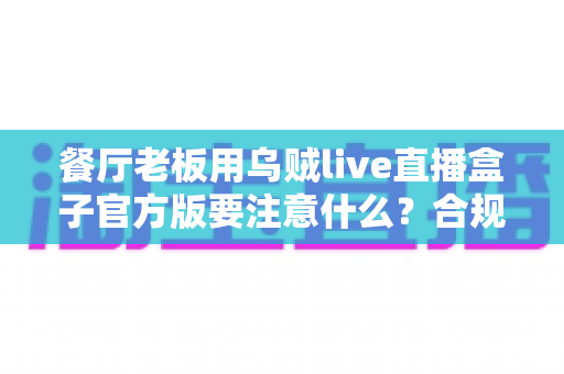 餐厅老板用乌贼live直播盒子官方版要注意什么?合规运营与高效引流的完整指南 餐厅老板用乌贼live直播盒子官方版要注意什么?合规运营与高效引流的完整指南