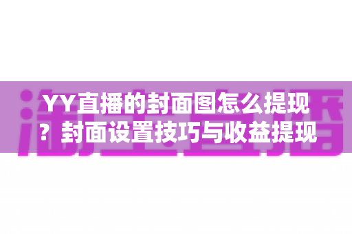 YY直播的封面图怎么提现?封面设置技巧与收益提现流程全解析 YY直播的封面图怎么提现?封面设置技巧与收益提现流程全解析
