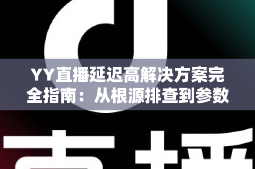 YY直播延迟高解决方案完全指南：从根源排查到参数调优，让直播间告别卡顿