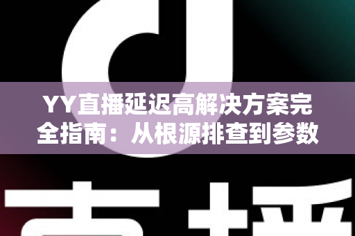 YY直播延迟高解决方案完全指南：从根源排查到参数调优，让直播间告别卡顿