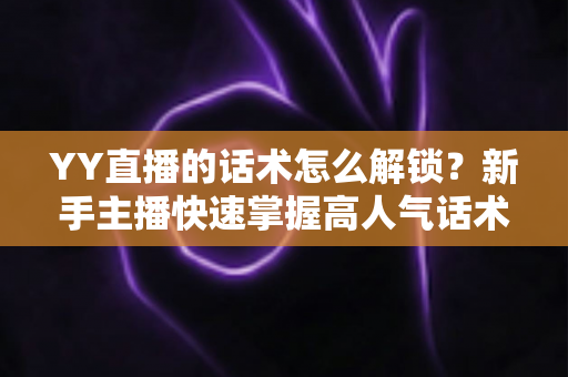 YY直播的话术怎么解锁?新手主播快速掌握高人气话术的完整实战指南 YY直播的话术怎么解锁?新手主播快速掌握高人气话术的完整实战指南