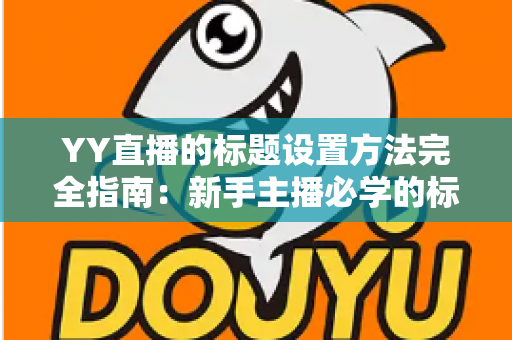 YY直播的标题设置方法完全指南:新手主播必学的标题优化技巧 YY直播的标题设置方法完全指南:新手主播必学的标题优化技巧
