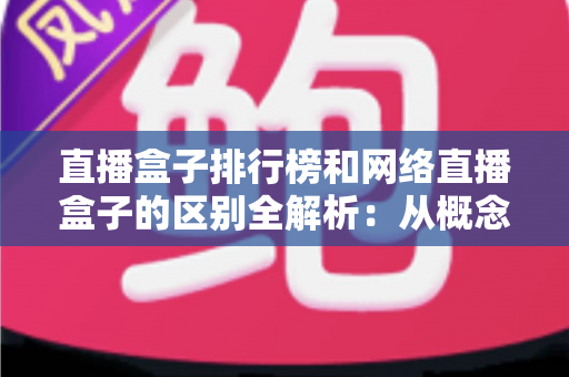 直播盒子排行榜和网络直播盒子的区别全解析：从概念、功能到选购的深度指南