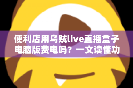 便利店用乌贼live直播盒子电脑版费电吗?一文读懂功耗真相与省电省钱全攻略 便利店用乌贼live直播盒子电脑版费电吗?一文读懂功耗真相与省电省钱全攻略