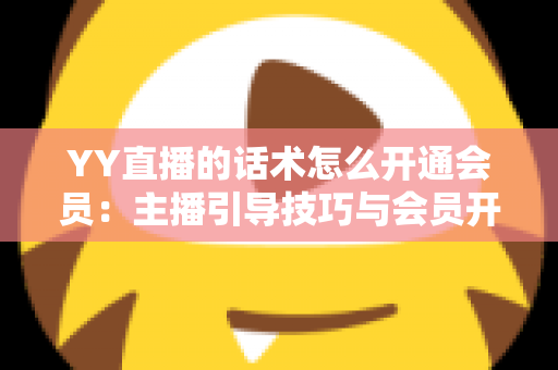 YY直播的话术怎么开通会员：主播引导技巧与会员开通全流程详解