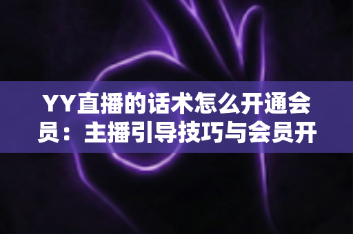 YY直播的话术怎么开通会员：主播引导技巧与会员开通全流程详解