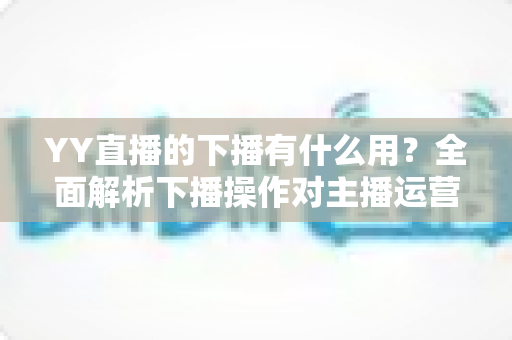 YY直播的下播有什么用？全面解析下播操作对主播运营与观众体验的核心价值