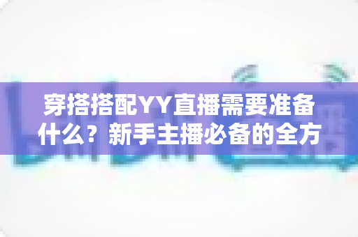 穿搭搭配YY直播需要准备什么?新手主播必备的全方位穿搭清单与实战指南 穿搭搭配YY直播需要准备什么?新手主播必备的全方位穿搭清单与实战指南