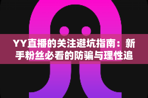 YY直播的关注避坑指南：新手粉丝必看的防骗与理性追播全攻略