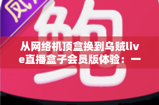 从网络机顶盒换到乌贼live直播盒子会员版体验：一台盒子如何让客厅电视重新变得“真香”
