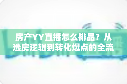 房产YY直播怎么排品？从选房逻辑到转化爆点的全流程实战指南