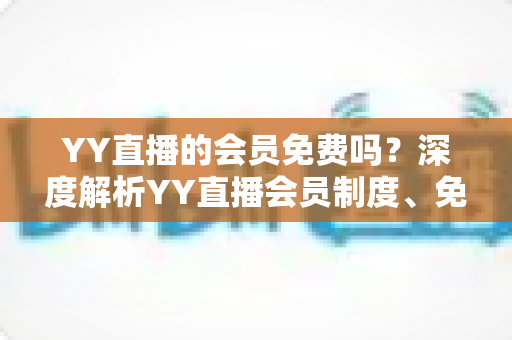 YY直播的会员免费吗?深度解析YY直播会员制度、免费权益与付费价值全指南 YY直播的会员免费吗?深度解析YY直播会员制度、免费权益与付费价值全指南