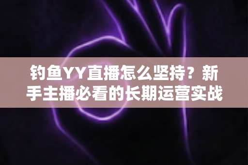 钓鱼YY直播怎么坚持?新手主播必看的长期运营实战指南 钓鱼YY直播怎么坚持?新手主播必看的长期运营实战指南