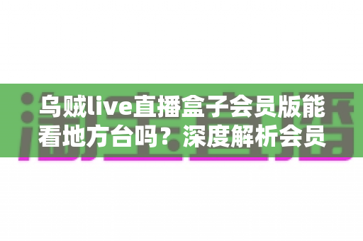乌贼live直播盒子会员版能看地方台吗?深度解析会员功能、观看方法与使用须知 乌贼live直播盒子会员版能看地方台吗?深度解析会员功能、观看方法与使用须知