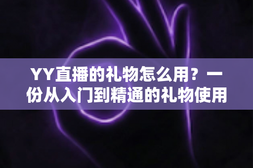 YY直播的礼物怎么用？一份从入门到精通的礼物使用全攻略