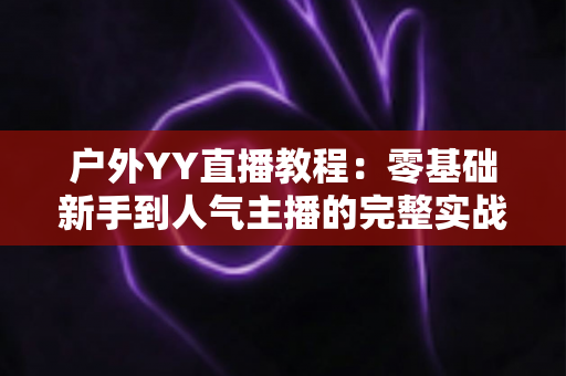 户外YY直播教程：零基础新手到人气主播的完整实战指南