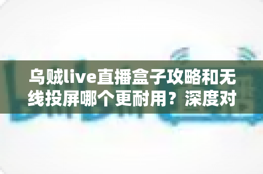 乌贼live直播盒子攻略和无线投屏哪个更耐用？深度对比与实用选购指南