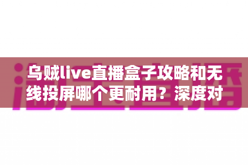 乌贼live直播盒子攻略和无线投屏哪个更耐用？深度对比与实用选购指南