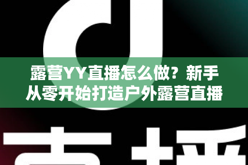 露营YY直播怎么做?新手从零开始打造户外露营直播间的完整攻略 露营YY直播怎么做?新手从零开始打造户外露营直播间的完整攻略