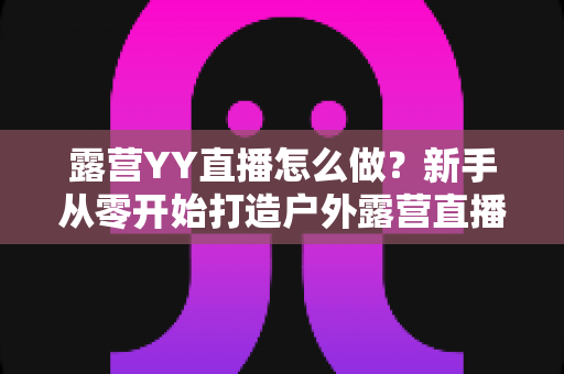露营YY直播怎么做?新手从零开始打造户外露营直播间的完整攻略 露营YY直播怎么做?新手从零开始打造户外露营直播间的完整攻略