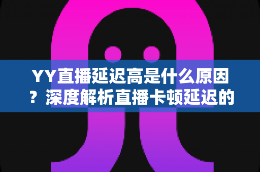 YY直播延迟高是什么原因？深度解析直播卡顿延迟的成因与实用优化指南