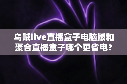 乌贼live直播盒子电脑版和聚合直播盒子哪个更省电？实测对比分析与省电优化全攻略