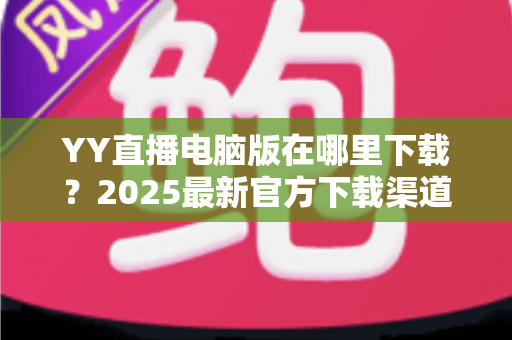 YY直播电脑版在哪里下载？2025最新官方下载渠道与安装全攻略