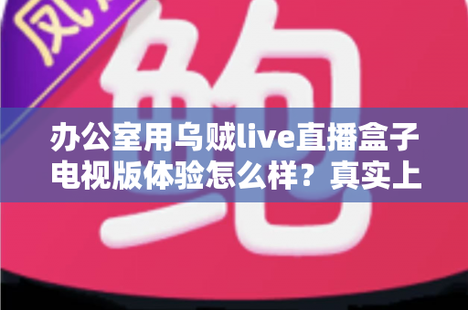 办公室用乌贼live直播盒子电视版体验怎么样？真实上手感受、优缺点与使用建议一文讲清