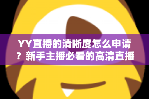 YY直播的清晰度怎么申请?新手主播必看的高清直播权限开通全攻略 YY直播的清晰度怎么申请?新手主播必看的高清直播权限开通全攻略