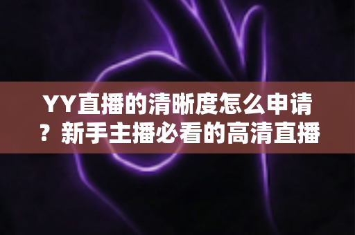 YY直播的清晰度怎么申请?新手主播必看的高清直播权限开通全攻略 YY直播的清晰度怎么申请?新手主播必看的高清直播权限开通全攻略