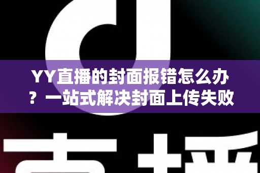 YY直播的封面报错怎么办?一站式解决封面上传失败的实用指南 YY直播的封面报错怎么办?一站式解决封面上传失败的实用指南