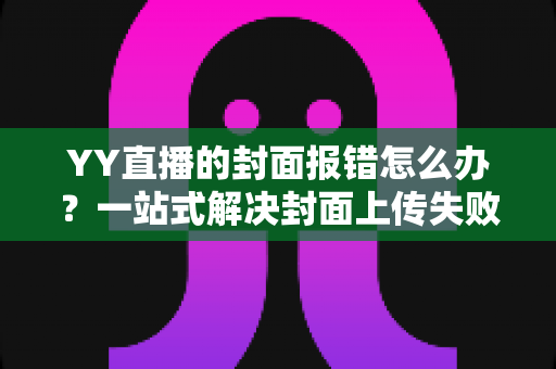 YY直播的封面报错怎么办?一站式解决封面上传失败的实用指南 YY直播的封面报错怎么办?一站式解决封面上传失败的实用指南