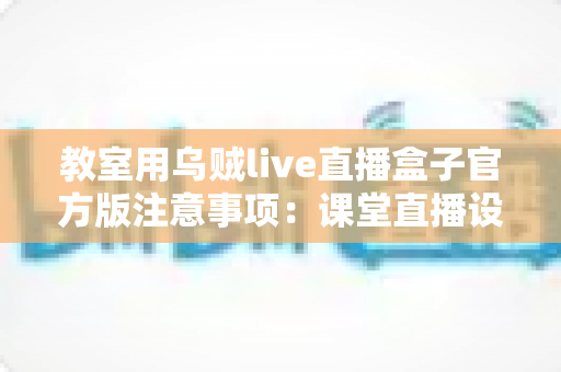 教室用乌贼live直播盒子官方版注意事项:课堂直播设备安全规范与使用指南全解析 教室用乌贼live直播盒子官方版注意事项:课堂直播设备安全规范与使用指南全解析