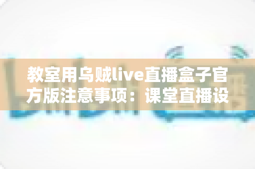教室用乌贼live直播盒子官方版注意事项：课堂直播设备安全规范与使用指南全解析