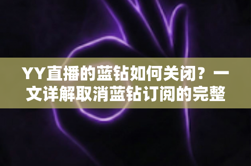 YY直播的蓝钻如何关闭?一文详解取消蓝钻订阅的完整操作流程与注意事项 YY直播的蓝钻如何关闭?一文详解取消蓝钻订阅的完整操作流程与注意事项