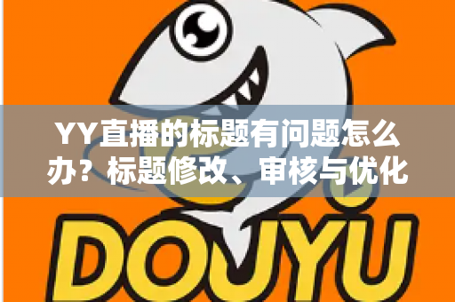 YY直播的标题有问题怎么办？标题修改、审核与优化全攻略一文讲透