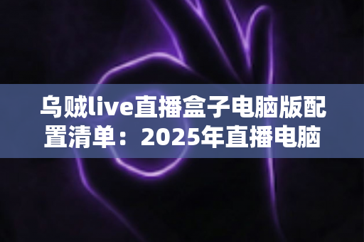 乌贼live直播盒子电脑版配置清单:2025年直播电脑硬件搭配全攻略与避坑指南 乌贼live直播盒子电脑版配置清单:2025年直播电脑硬件搭配全攻略与避坑指南