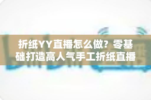 折纸YY直播怎么做?零基础打造高人气手工折纸直播间的完整实战指南 折纸YY直播怎么做?零基础打造高人气手工折纸直播间的完整实战指南