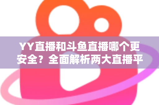 YY直播和斗鱼直播哪个更安全？全面解析两大直播平台的安全性能与用户选择指南