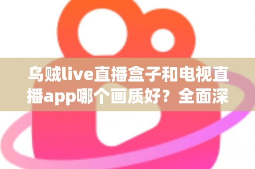 乌贼live直播盒子和电视直播app哪个画质好?全面深度对比分析与选购指南 乌贼live直播盒子和电视直播app哪个画质好?全面深度对比分析与选购指南