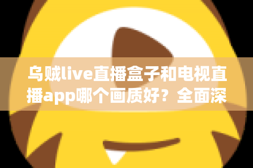 乌贼live直播盒子和电视直播app哪个画质好？全面深度对比分析与选购指南