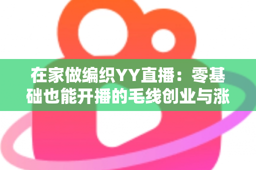 在家做编织YY直播：零基础也能开播的毛线创业与涨粉全攻略