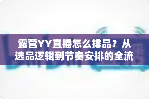 露营YY直播怎么排品?从选品逻辑到节奏安排的全流程实战指南 露营YY直播怎么排品?从选品逻辑到节奏安排的全流程实战指南