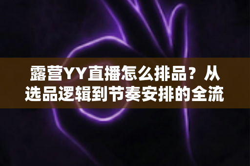 露营YY直播怎么排品？从选品逻辑到节奏安排的全流程实战指南