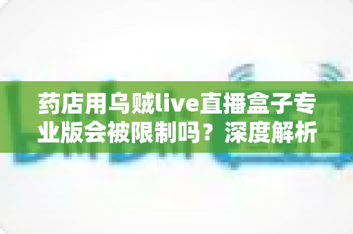 药店用乌贼live直播盒子专业版会被限制吗？深度解析药店直播带货的合规边界与应对策略