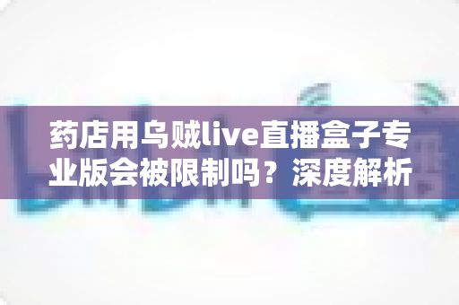 药店用乌贼live直播盒子专业版会被限制吗？深度解析药店直播带货的合规边界与应对策略