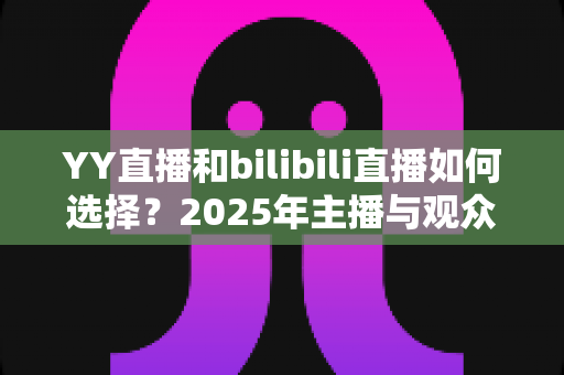 YY直播和bilibili直播如何选择?2025年主播与观众最全平台对比指南 YY直播和bilibili直播如何选择?2025年主播与观众最全平台对比指南