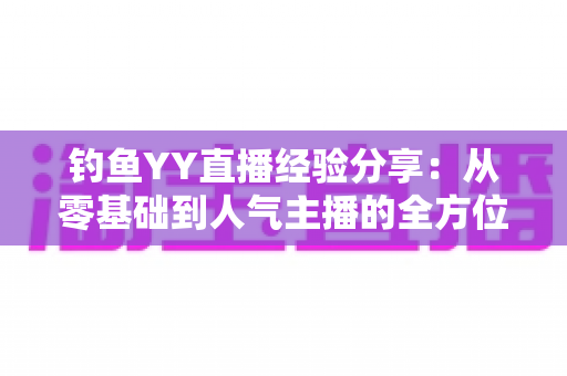 钓鱼YY直播经验分享:从零基础到人气主播的全方位实战指南 钓鱼YY直播经验分享:从零基础到人气主播的全方位实战指南