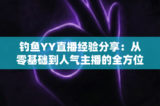钓鱼YY直播经验分享:从零基础到人气主播的全方位实战指南 钓鱼YY直播经验分享:从零基础到人气主播的全方位实战指南