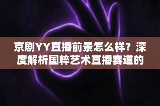 京剧YY直播前景怎么样?深度解析国粹艺术直播赛道的机遇、挑战与未来走向 京剧YY直播前景怎么样?深度解析国粹艺术直播赛道的机遇、挑战与未来走向